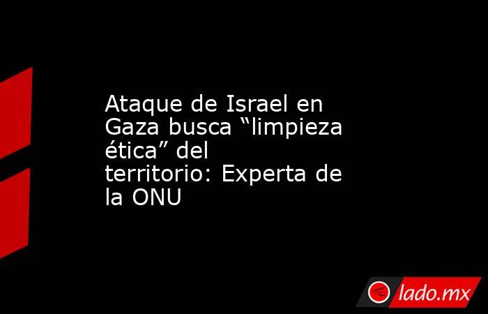 Ataque de Israel en Gaza busca “limpieza ética” del territorio: Experta de la ONU. Noticias en tiempo real