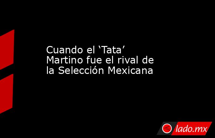 Cuando el ‘Tata’ Martino fue el rival de la Selección Mexicana. Noticias en tiempo real