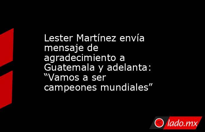 Lester Martínez envía mensaje de agradecimiento a Guatemala y adelanta: “Vamos a ser campeones mundiales”. Noticias en tiempo real