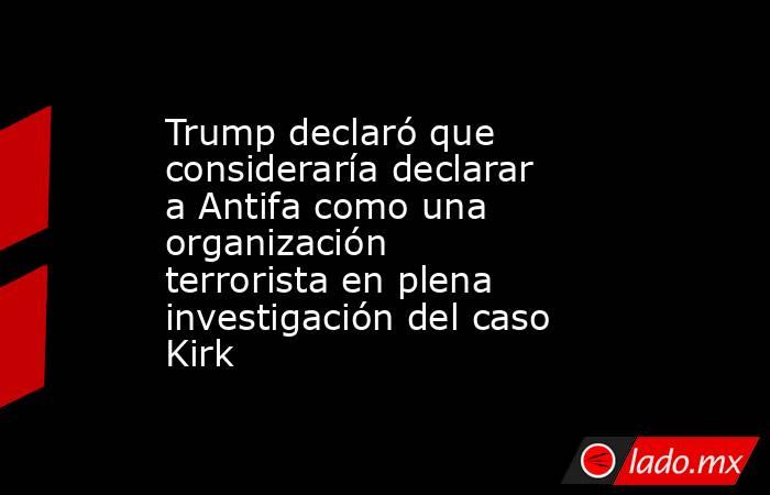 Trump declaró que consideraría declarar a Antifa como una organización terrorista en plena investigación del caso Kirk. Noticias en tiempo real