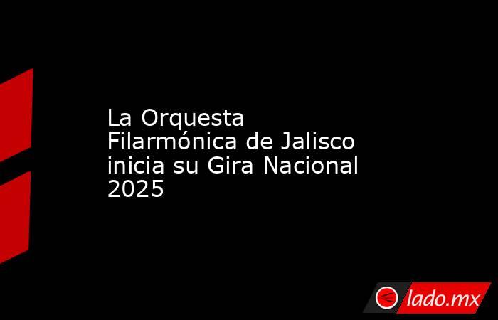 La Orquesta Filarmónica de Jalisco inicia su Gira Nacional 2025. Noticias en tiempo real