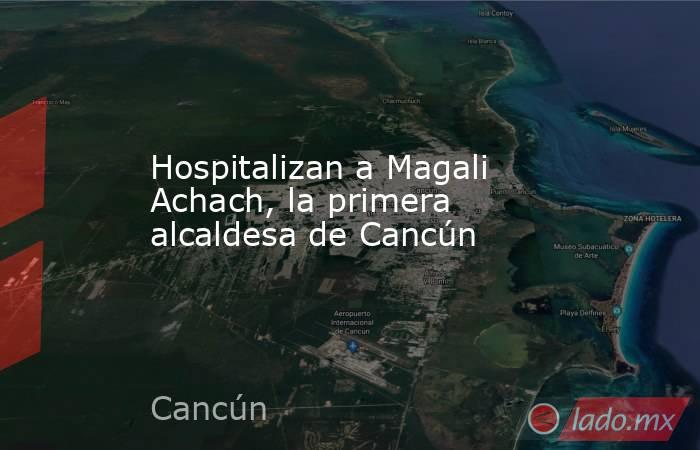 Hospitalizan a Magali Achach, la primera alcaldesa de Cancún. Noticias en tiempo real