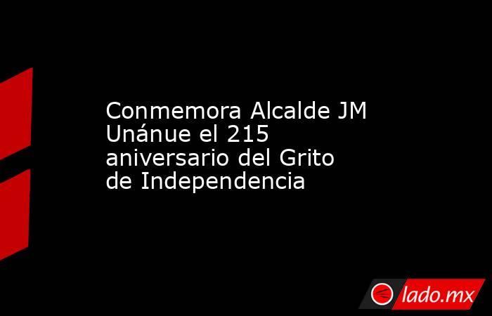 Conmemora Alcalde JM Unánue el 215 aniversario del Grito de Independencia. Noticias en tiempo real