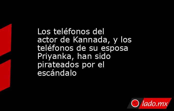 Los teléfonos del actor de Kannada, y los teléfonos de su esposa Priyanka, han sido pirateados por el escándalo. Noticias en tiempo real