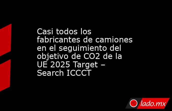 Casi todos los fabricantes de camiones en el seguimiento del objetivo de CO2 de la UE 2025 Target – Search ICCCT. Noticias en tiempo real