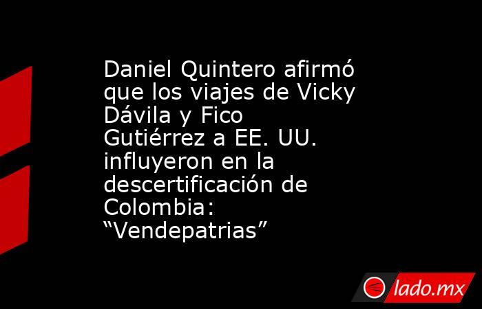 Daniel Quintero afirmó que los viajes de Vicky Dávila y Fico Gutiérrez a EE. UU. influyeron en la descertificación de Colombia: “Vendepatrias”. Noticias en tiempo real