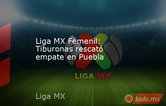 Liga MX Femenil: Tiburonas rescató empate en Puebla. Noticias en tiempo real