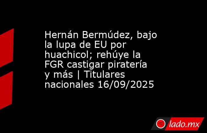 Hernán Bermúdez, bajo la lupa de EU por huachicol; rehúye la FGR castigar piratería y más | Titulares nacionales 16/09/2025. Noticias en tiempo real