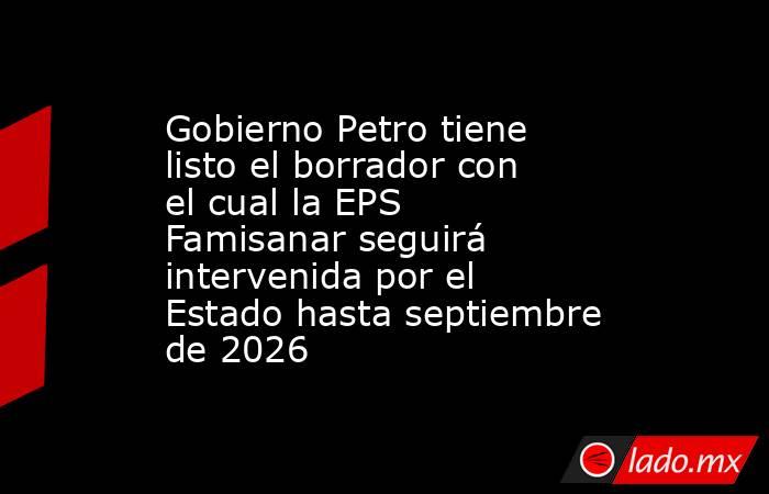 Gobierno Petro tiene listo el borrador con el cual la EPS Famisanar seguirá intervenida por el Estado hasta septiembre de 2026. Noticias en tiempo real