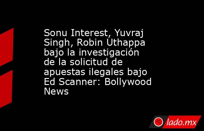 Sonu Interest, Yuvraj Singh, Robin Uthappa bajo la investigación de la solicitud de apuestas ilegales bajo Ed Scanner: Bollywood News. Noticias en tiempo real
