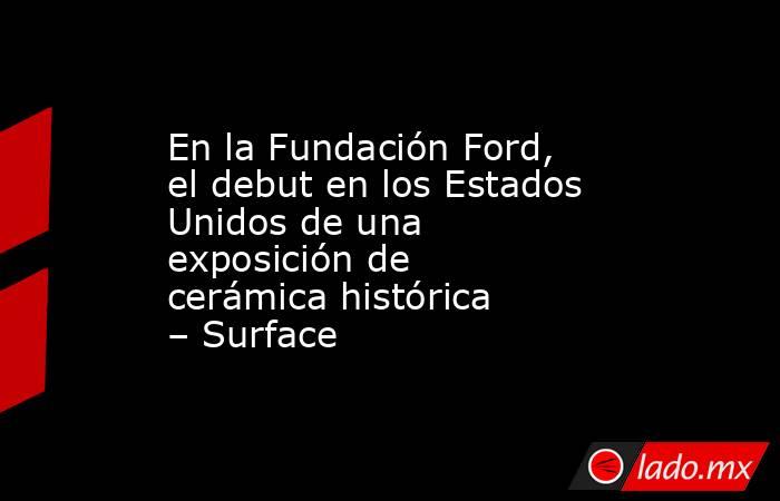 En la Fundación Ford, el debut en los Estados Unidos de una exposición de cerámica histórica – Surface. Noticias en tiempo real