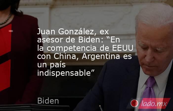 Juan González, ex asesor de Biden: “En la competencia de EEUU con China, Argentina es un país indispensable”. Noticias en tiempo real