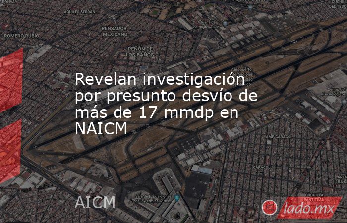 Revelan investigación por presunto desvío de más de 17 mmdp en NAICM. Noticias en tiempo real