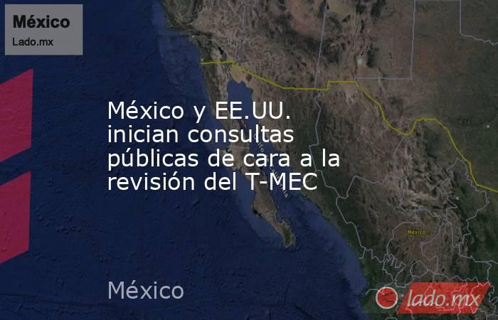 México y EE.UU. inician consultas públicas de cara a la revisión del T-MEC. Noticias en tiempo real
