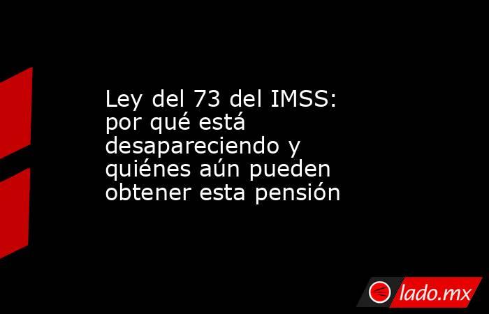 Ley del 73 del IMSS: por qué está desapareciendo y quiénes aún pueden obtener esta pensión. Noticias en tiempo real