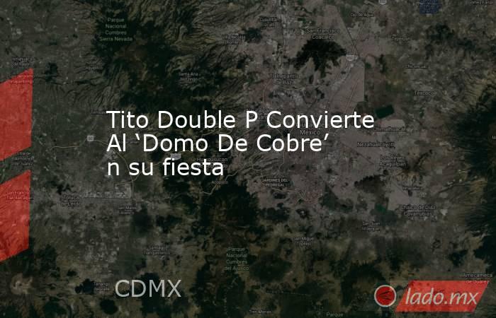 Tito Double P Convierte Al ‘Domo De Cobre’ n su fiesta. Noticias en tiempo real