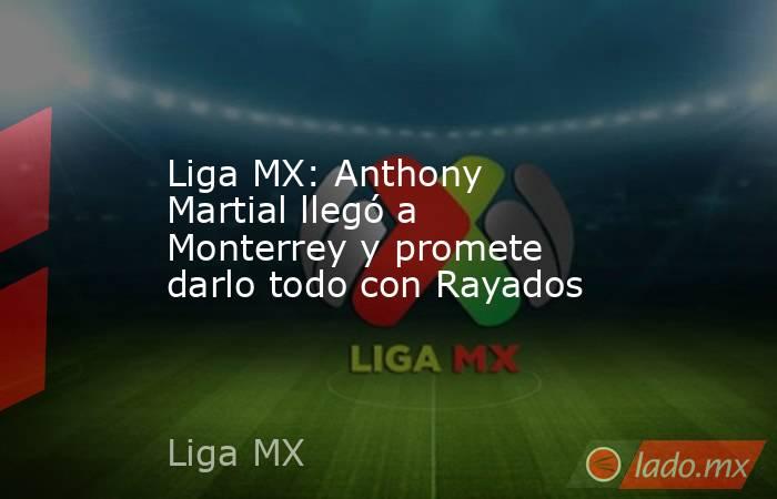 Liga MX: Anthony Martial llegó a Monterrey y promete darlo todo con Rayados. Noticias en tiempo real