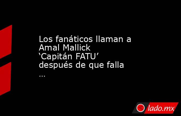 Los fanáticos llaman a Amal Mallick ‘Capitán FATU’ después de que falla …. Noticias en tiempo real
