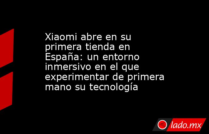 Xiaomi abre en su primera tienda en España: un entorno inmersivo en el que experimentar de primera mano su tecnología. Noticias en tiempo real