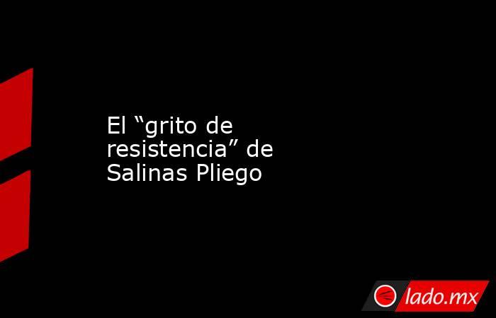 El “grito de resistencia” de Salinas Pliego. Noticias en tiempo real