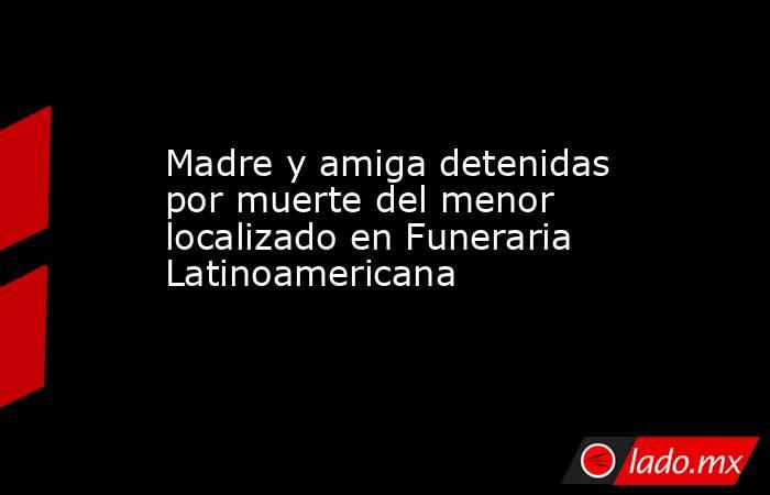 Madre y amiga detenidas por muerte del menor localizado en Funeraria Latinoamericana . Noticias en tiempo real