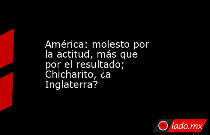 América: molesto por la actitud, más que por el resultado; Chicharito, ¿a Inglaterra?. Noticias en tiempo real
