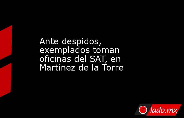 Ante despidos, exemplados toman oficinas del SAT, en Martínez de la Torre. Noticias en tiempo real