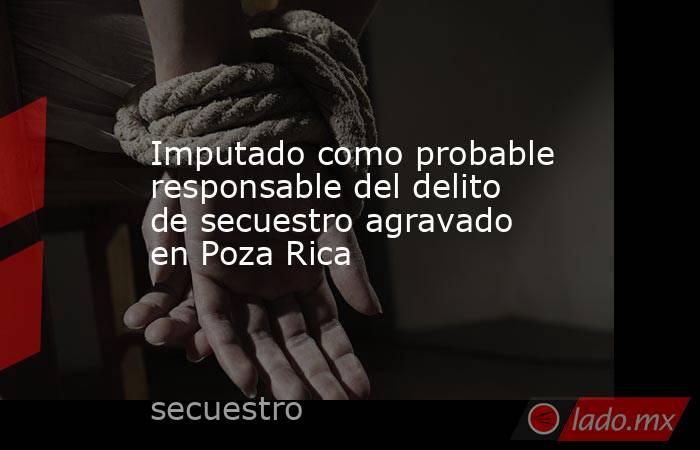 Imputado como probable responsable del delito de secuestro agravado en Poza Rica. Noticias en tiempo real