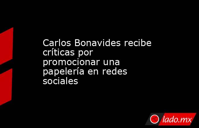 Carlos Bonavides recibe críticas por promocionar una papelería en redes sociales . Noticias en tiempo real