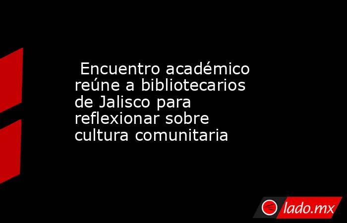 Encuentro académico reúne a bibliotecarios de Jalisco para reflexionar sobre cultura comunitaria. Noticias en tiempo real