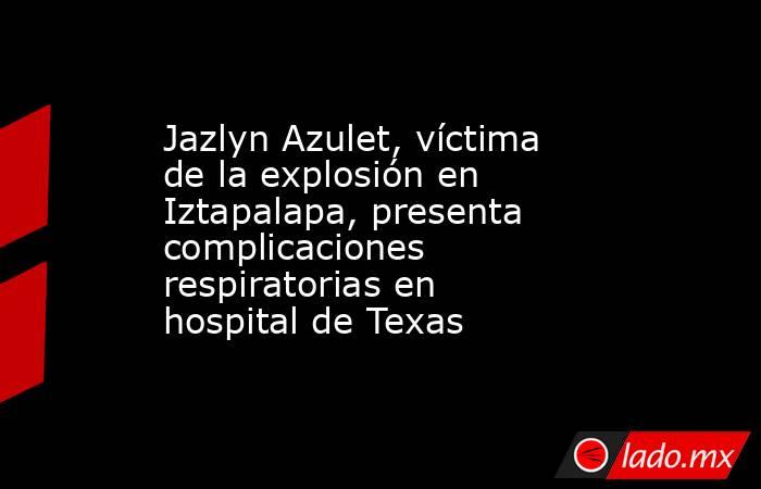 Jazlyn Azulet, víctima de la explosión en Iztapalapa, presenta complicaciones respiratorias en hospital de Texas. Noticias en tiempo real