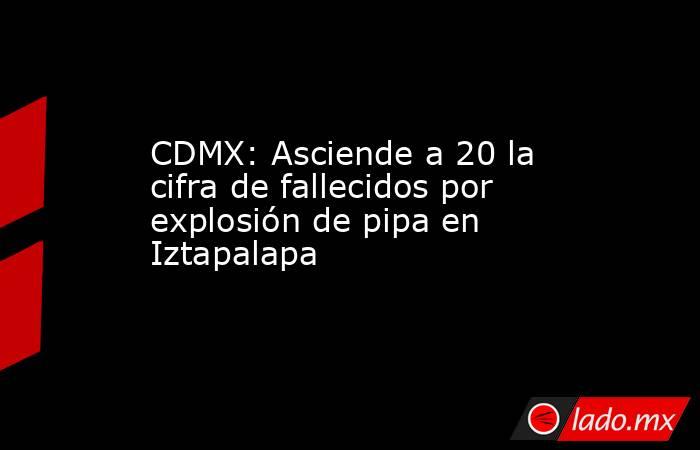 CDMX: Asciende a 20 la cifra de fallecidos por explosión de pipa en Iztapalapa. Noticias en tiempo real