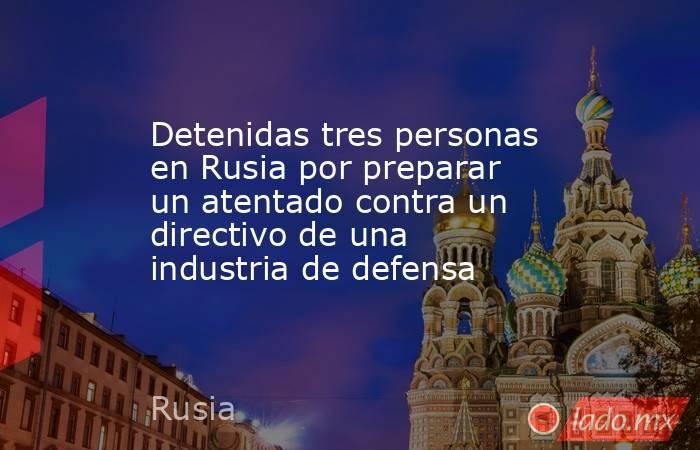 Detenidas tres personas en Rusia por preparar un atentado contra un directivo de una industria de defensa. Noticias en tiempo real
