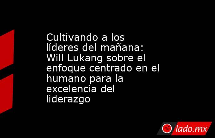 Cultivando a los líderes del mañana: Will Lukang sobre el enfoque centrado en el humano para la excelencia del liderazgo. Noticias en tiempo real