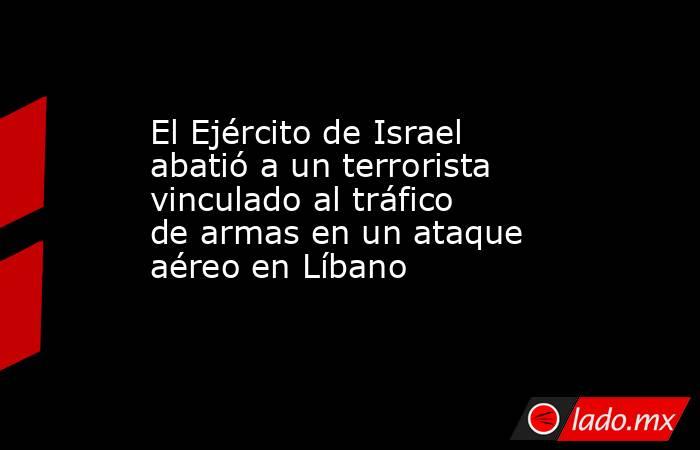 El Ejército de Israel abatió a un terrorista vinculado al tráfico de armas en un ataque aéreo en Líbano. Noticias en tiempo real