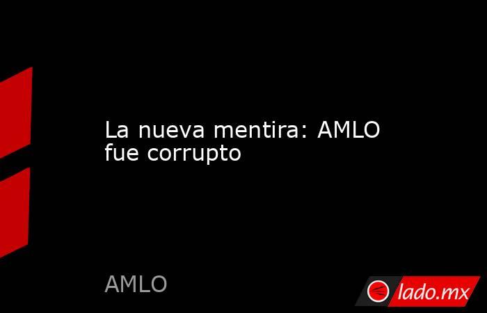 La nueva mentira: AMLO fue corrupto. Noticias en tiempo real