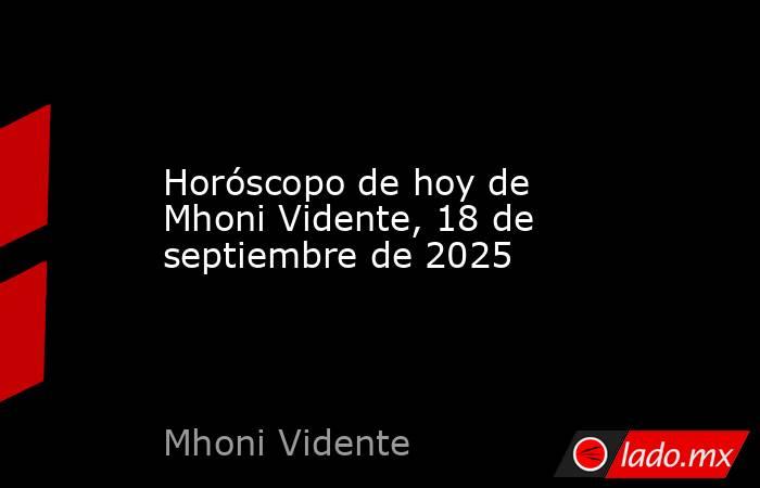 Horóscopo de hoy de Mhoni Vidente, 18 de septiembre de 2025. Noticias en tiempo real