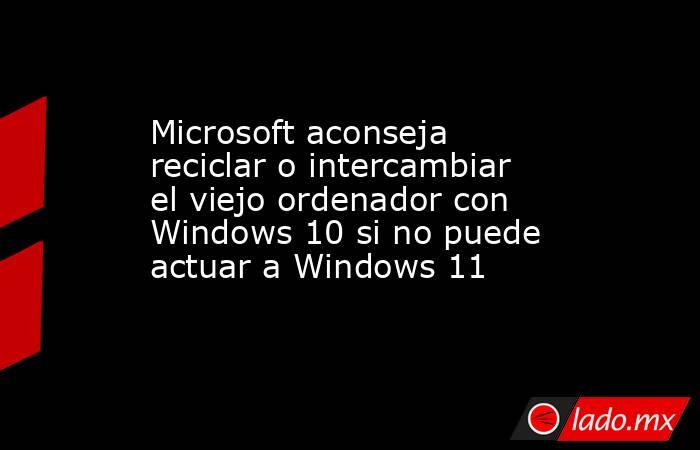 Microsoft aconseja reciclar o intercambiar el viejo ordenador con Windows 10 si no puede actuar a Windows 11. Noticias en tiempo real