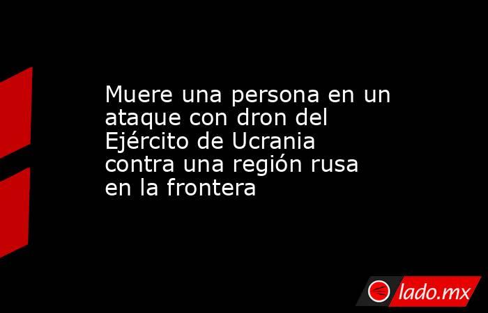 Muere una persona en un ataque con dron del Ejército de Ucrania contra una región rusa en la frontera. Noticias en tiempo real