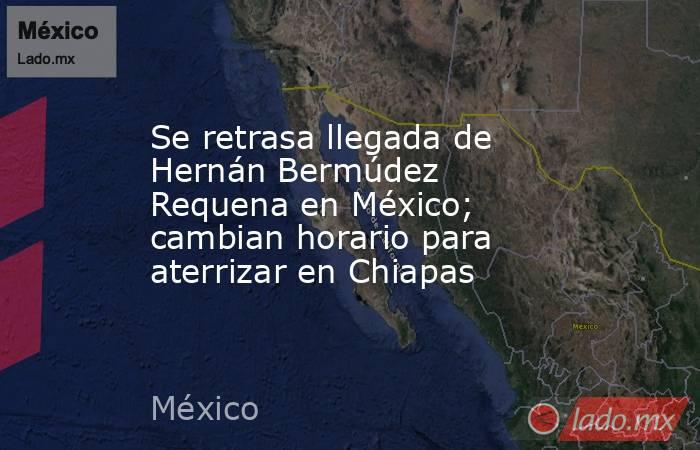 Se retrasa llegada de Hernán Bermúdez Requena en México; cambian horario para aterrizar en Chiapas. Noticias en tiempo real