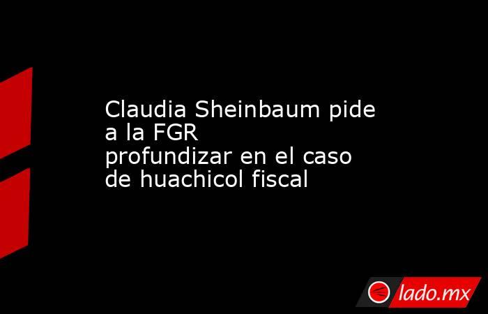 Claudia Sheinbaum pide a la FGR profundizar en el caso de huachicol fiscal. Noticias en tiempo real