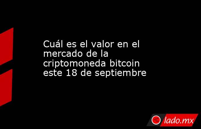 Cuál es el valor en el mercado de la criptomoneda bitcoin este 18 de septiembre. Noticias en tiempo real