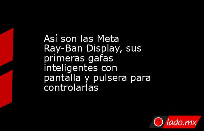 Así son las Meta Ray-Ban Display, sus primeras gafas inteligentes con pantalla y pulsera para controlarlas. Noticias en tiempo real