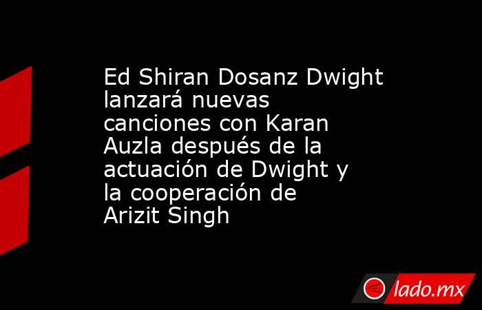 Ed Shiran Dosanz Dwight lanzará nuevas canciones con Karan Auzla después de la actuación de Dwight y la cooperación de Arizit Singh. Noticias en tiempo real