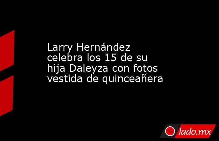 Larry Hernández celebra los 15 de su hija Daleyza con fotos vestida de quinceañera. Noticias en tiempo real