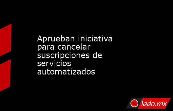 Aprueban iniciativa para cancelar suscripciones de servicios automatizados . Noticias en tiempo real