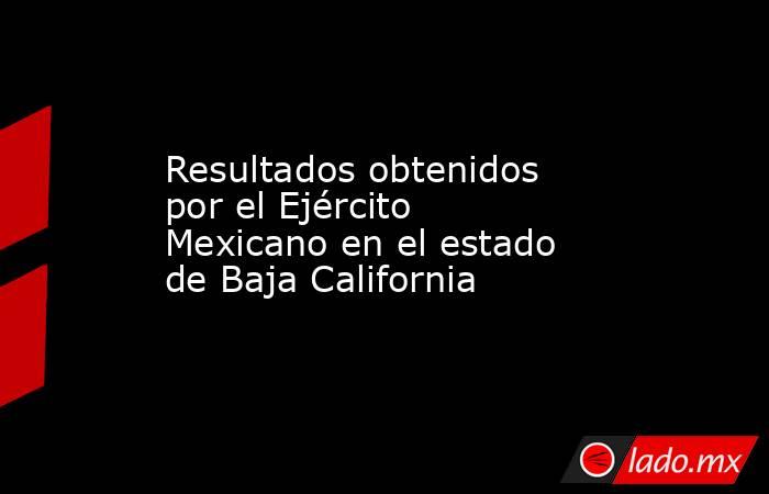 Resultados obtenidos por el Ejército Mexicano en el estado de Baja California. Noticias en tiempo real