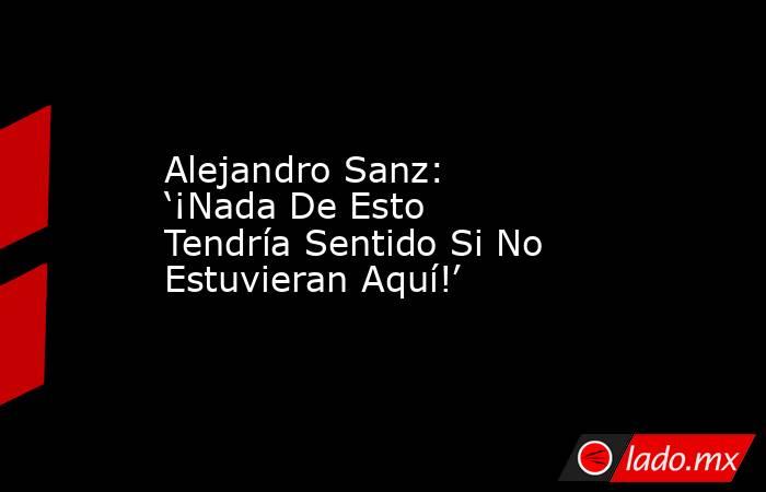 Alejandro Sanz: ‘¡Nada De Esto Tendría Sentido Si No Estuvieran Aquí!’. Noticias en tiempo real