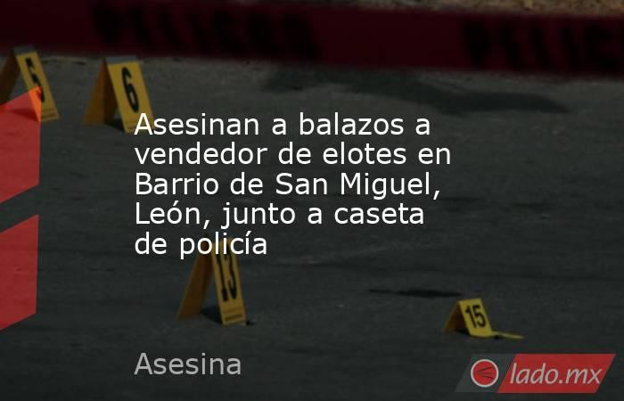 Asesinan a balazos a vendedor de elotes en Barrio de San Miguel, León, junto a caseta de policía. Noticias en tiempo real