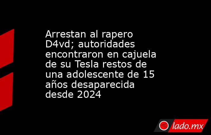 Arrestan al rapero D4vd; autoridades encontraron en cajuela de su Tesla restos de una adolescente de 15 años desaparecida desde 2024. Noticias en tiempo real